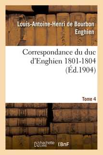 Correspondance du duc d'Enghien (1801-1804) et documents sur son enlèvement et sa mort.Tome 4